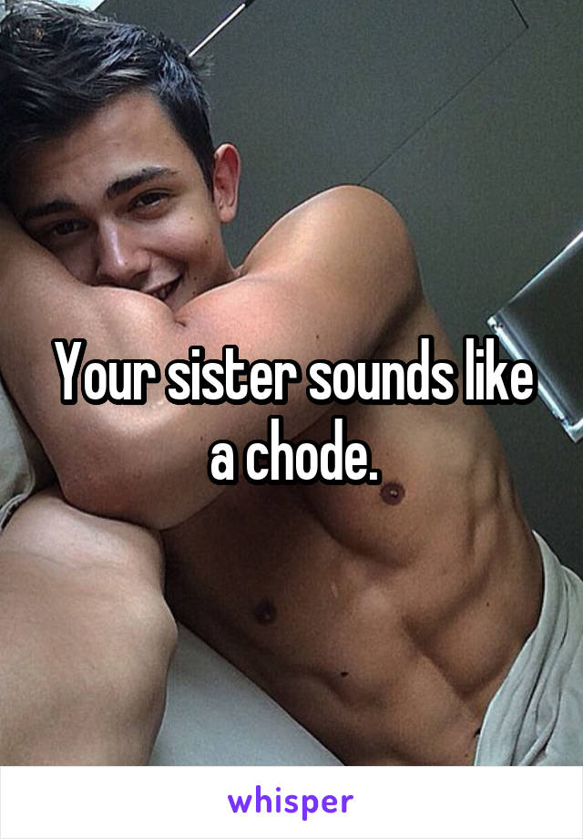 Your sister sounds like a chode.
