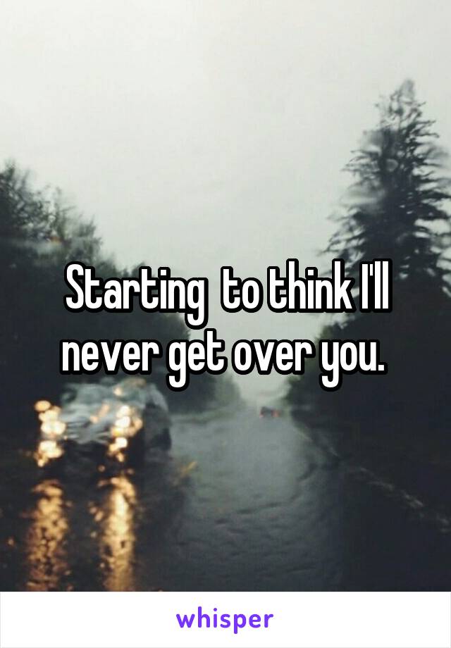 Starting  to think I'll never get over you. 