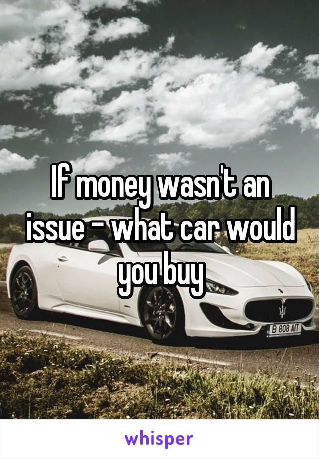 If money wasn't an issue - what car would you buy