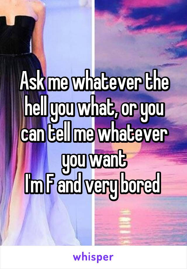 Ask me whatever the hell you what, or you can tell me whatever you want
I'm F and very bored 