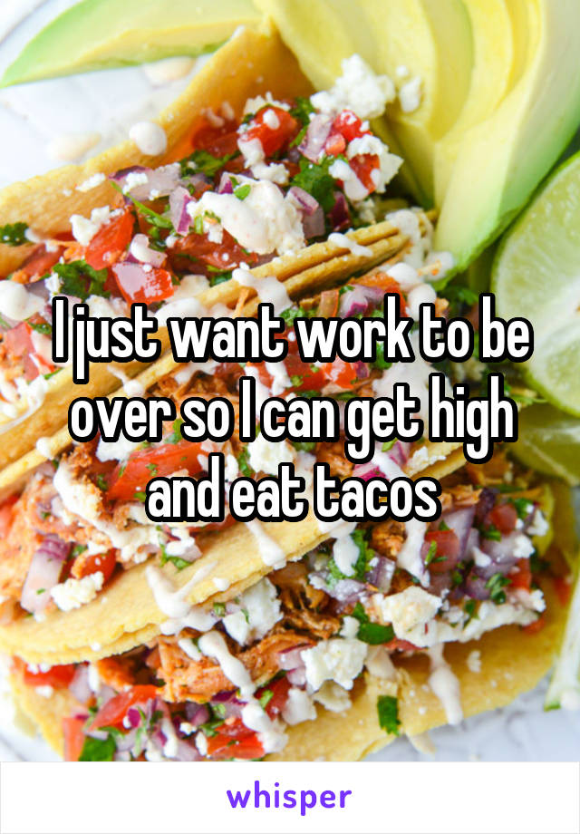 I just want work to be over so I can get high and eat tacos