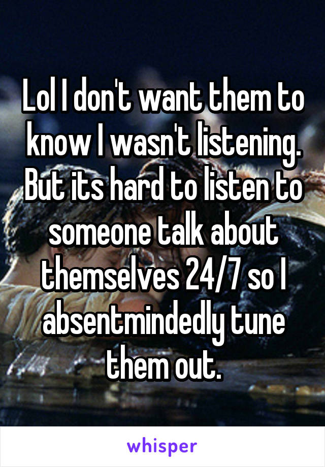 Lol I don't want them to know I wasn't listening. But its hard to listen to someone talk about themselves 24/7 so I absentmindedly tune them out.