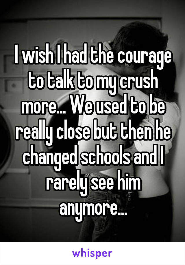 I wish I had the courage to talk to my crush more... We used to be really close but then he changed schools and I rarely see him anymore...