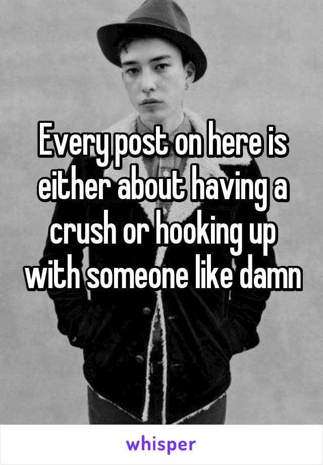 Every post on here is either about having a crush or hooking up with someone like damn 