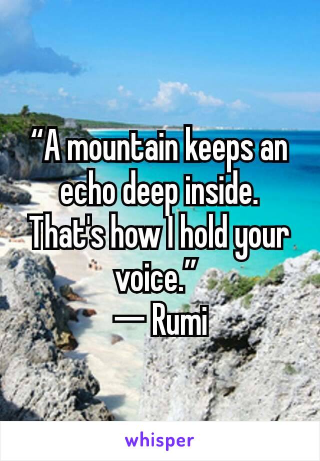 “A mountain keeps an echo deep inside. That's how I hold your voice.” 
― Rumi