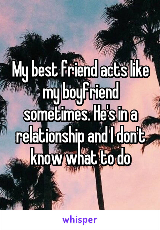 My best friend acts like my boyfriend sometimes. He's in a relationship and I don't know what to do
