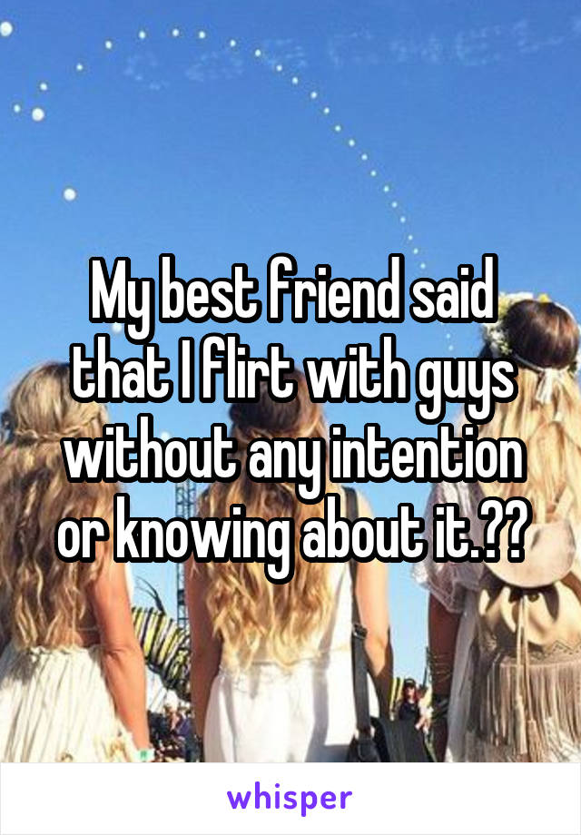 My best friend said that I flirt with guys without any intention or knowing about it.😂😂