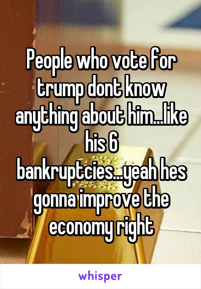 People who vote for trump dont know anything about him...like his 6 bankruptcies...yeah hes gonna improve the economy right