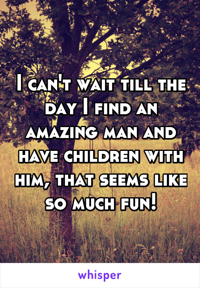 I can't wait till the day I find an amazing man and have children with him, that seems like so much fun!