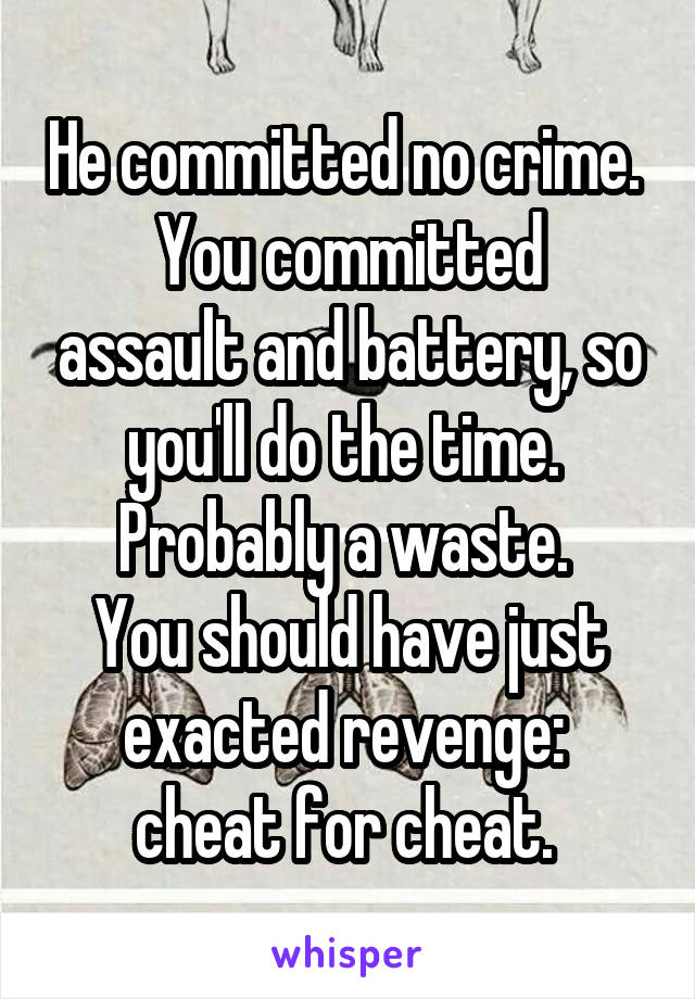 He committed no crime. 
You committed assault and battery, so you'll do the time. 
Probably a waste. 
You should have just exacted revenge:  cheat for cheat. 