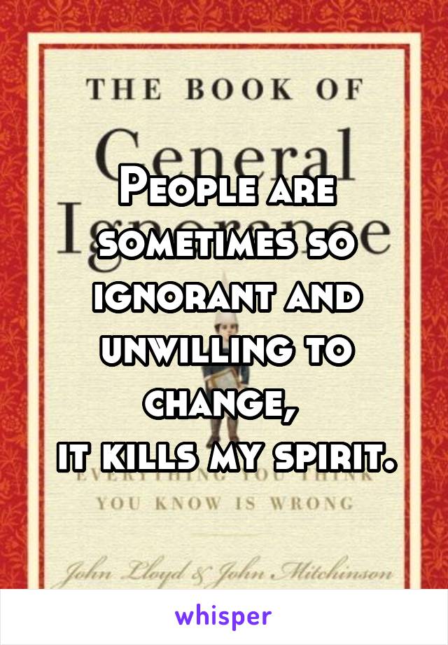 People are sometimes so ignorant and unwilling to change, 
it kills my spirit.