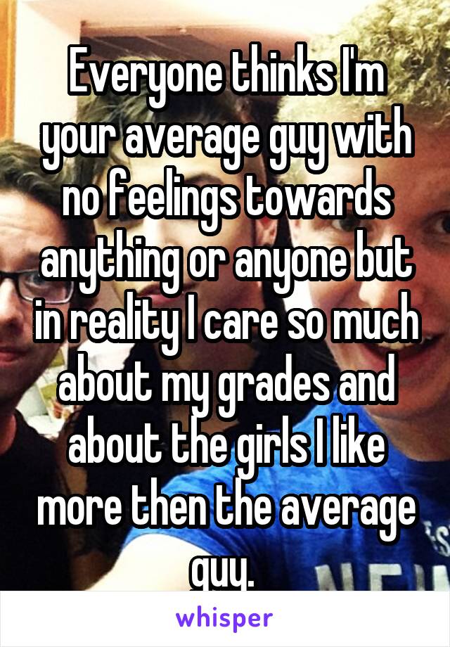 Everyone thinks I'm your average guy with no feelings towards anything or anyone but in reality I care so much about my grades and about the girls I like more then the average guy. 