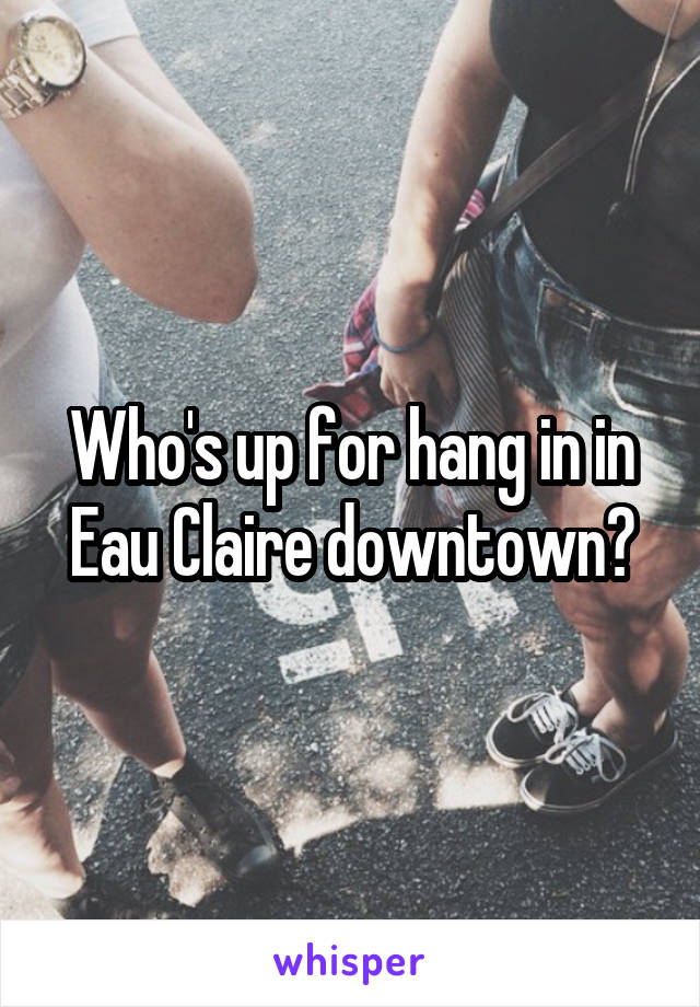 Who's up for hang in in Eau Claire downtown?