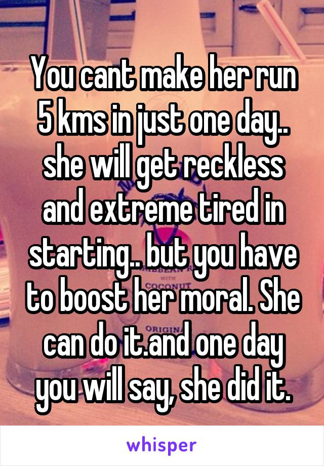 You cant make her run 5 kms in just one day.. she will get reckless and extreme tired in starting.. but you have to boost her moral. She can do it.and one day you will say, she did it.