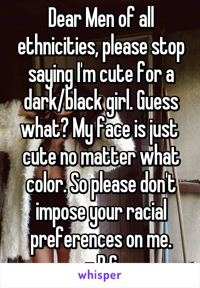 Dear Men of all ethnicities, please stop saying I'm cute for a dark/black girl. Guess what? My face is just  cute no matter what color. So please don't impose your racial preferences on me.
 - B.G.