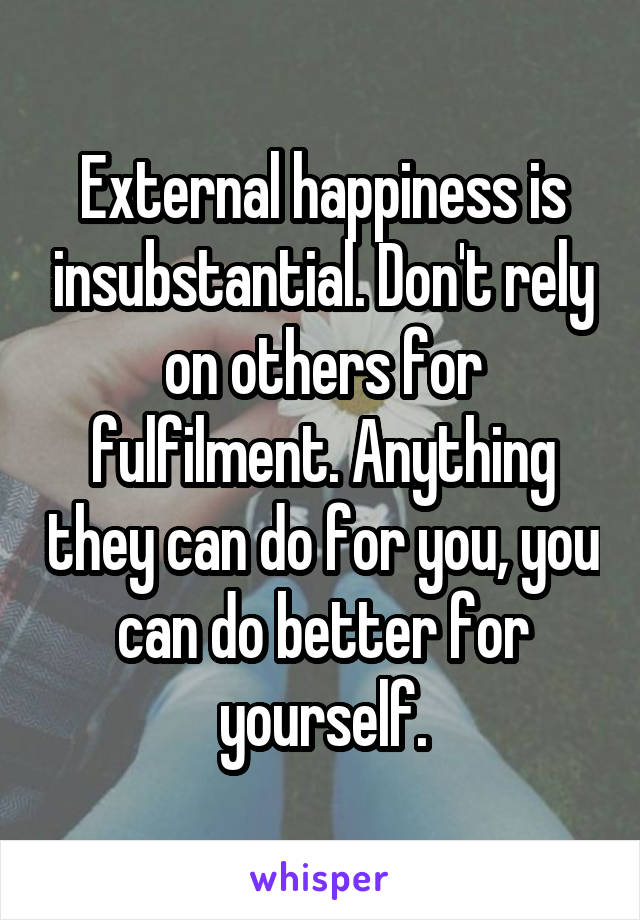 External happiness is insubstantial. Don't rely on others for fulfilment. Anything they can do for you, you can do better for yourself.