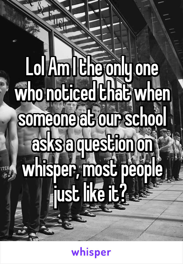 Lol Am I the only one who noticed that when someone at our school asks a question on whisper, most people just like it? 
