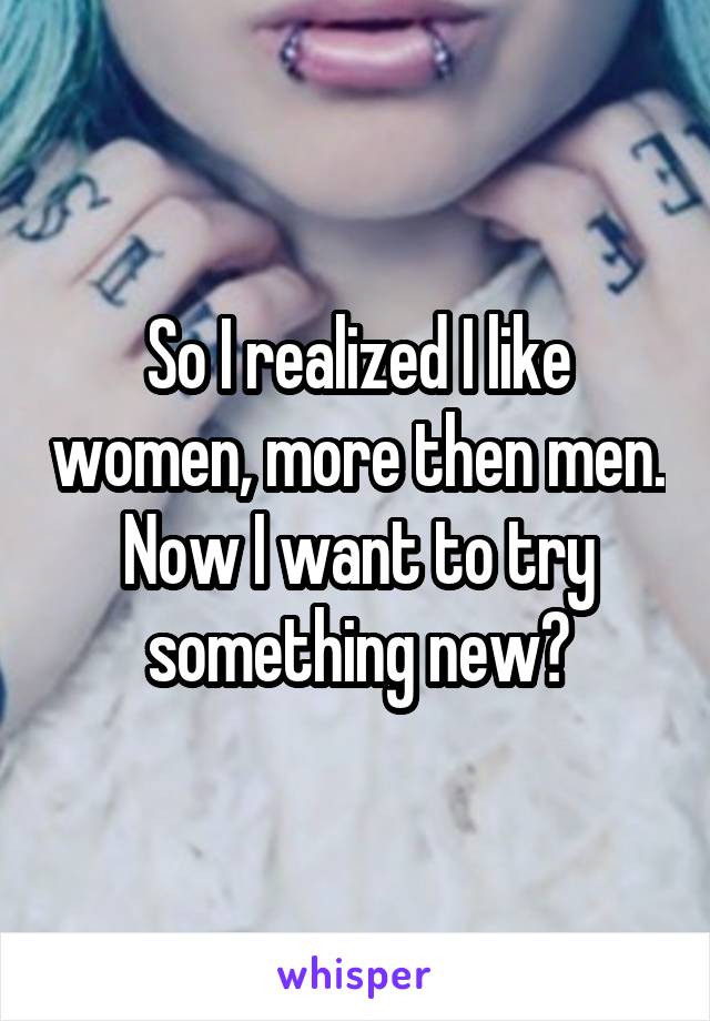So I realized I like women, more then men. Now I want to try something new?