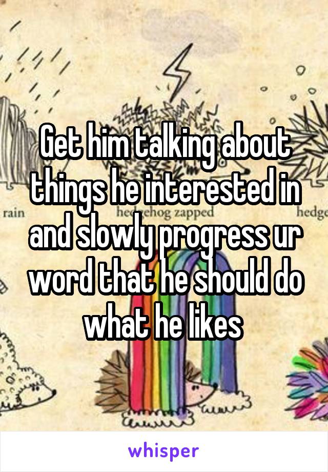 Get him talking about things he interested in and slowly progress ur word that he should do what he likes 