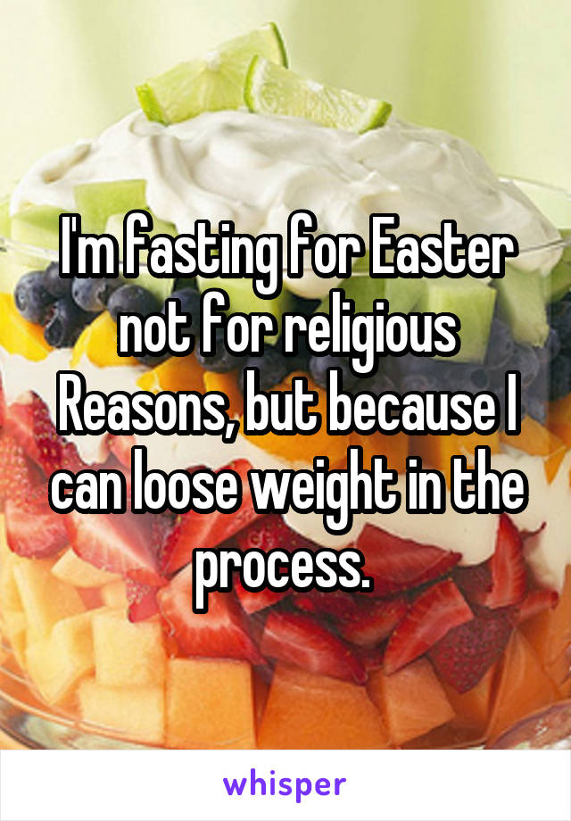 I'm fasting for Easter not for religious Reasons, but because I can loose weight in the process. 