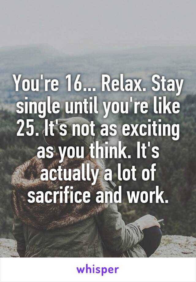 You're 16... Relax. Stay single until you're like 25. It's not as exciting as you think. It's actually a lot of sacrifice and work.