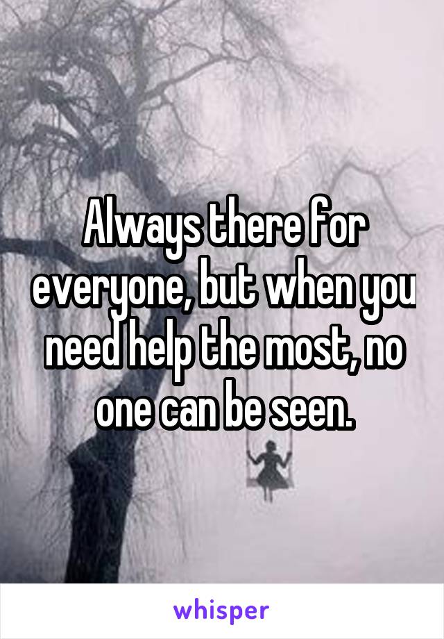 Always there for everyone, but when you need help the most, no one can be seen.