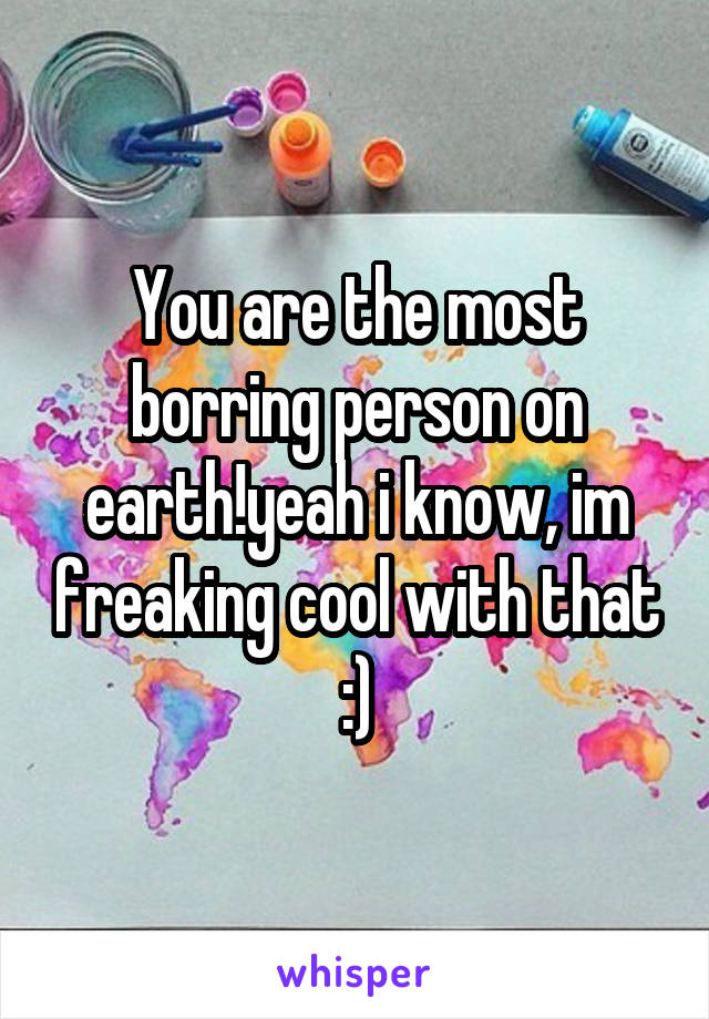 You are the most borring person on earth!yeah i know, im freaking cool with that :)