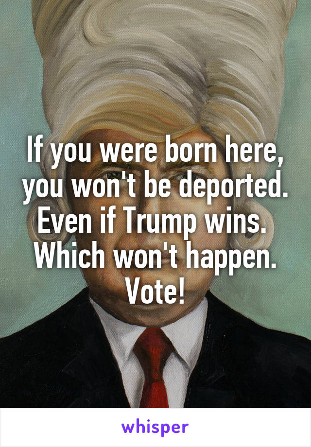 If you were born here, you won't be deported. Even if Trump wins.  Which won't happen. Vote!