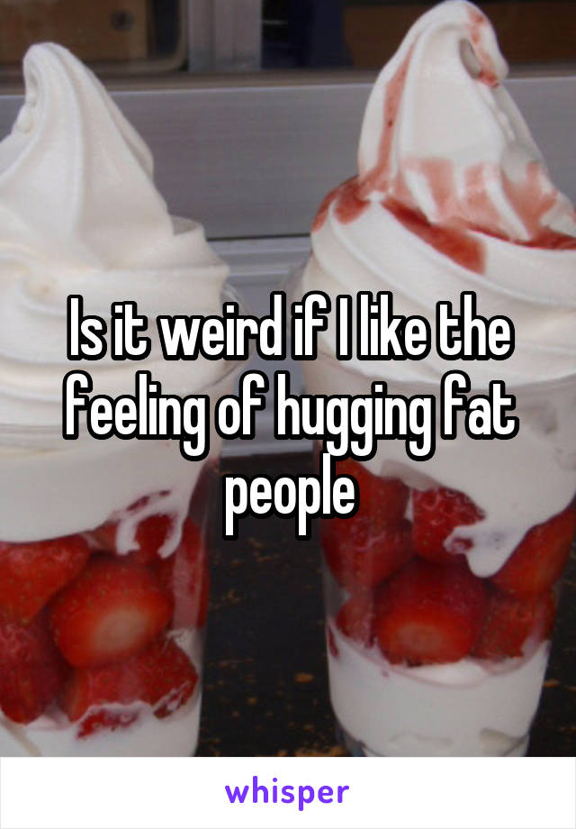 Is it weird if I like the feeling of hugging fat people