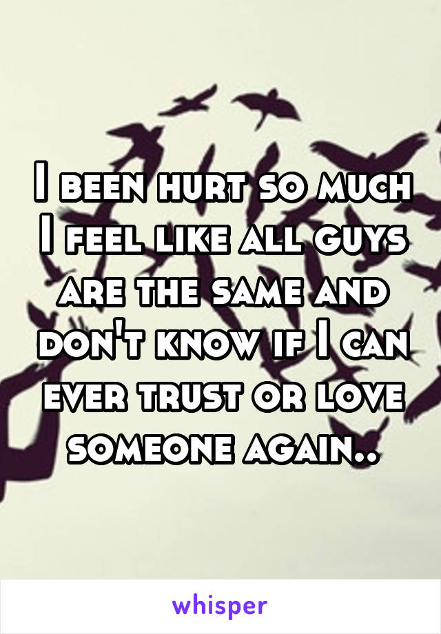 I been hurt so much I feel like all guys are the same and don't know if I can ever trust or love someone again..
