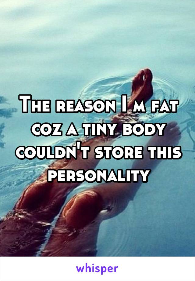 The reason I m fat coz a tiny body couldn't store this personality