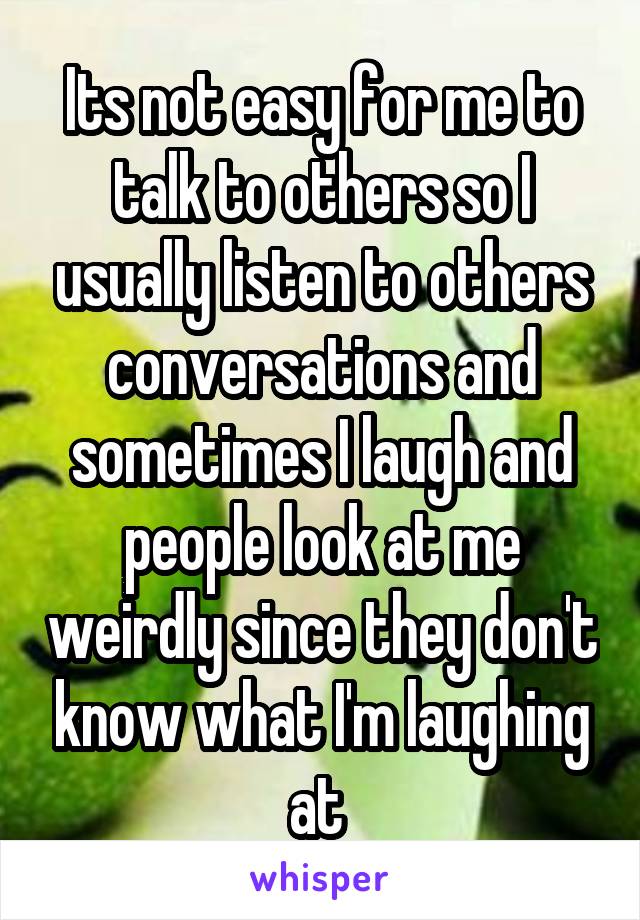 Its not easy for me to talk to others so I usually listen to others conversations and sometimes I laugh and people look at me weirdly since they don't know what I'm laughing at 