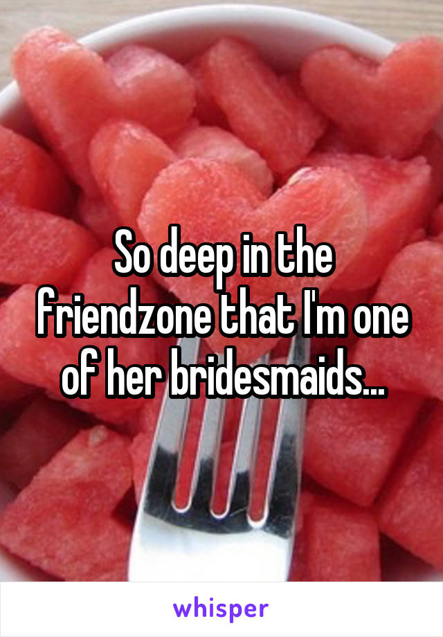 So deep in the friendzone that I'm one of her bridesmaids...