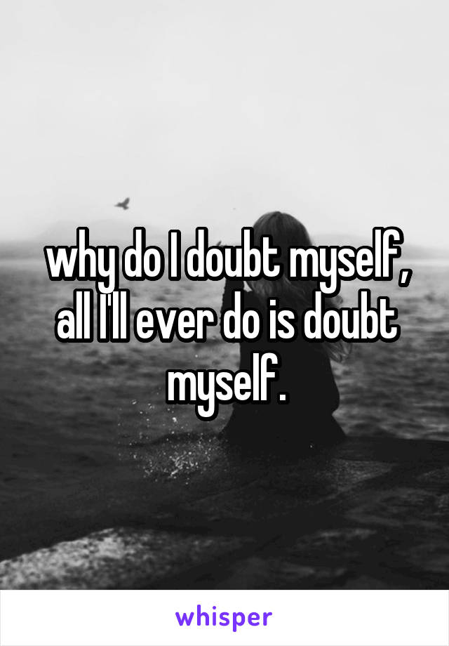 why do I doubt myself, all I'll ever do is doubt myself.
