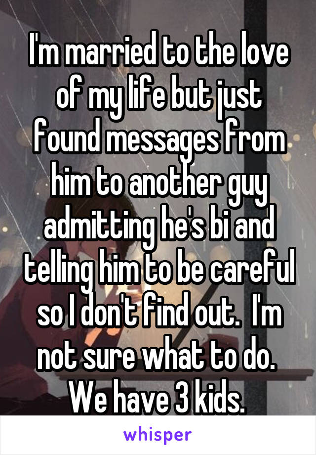 I'm married to the love of my life but just found messages from him to another guy admitting he's bi and telling him to be careful so I don't find out.  I'm not sure what to do.  We have 3 kids. 