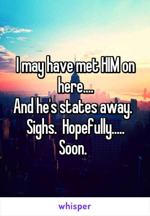 I may have met HIM on here....
And he's states away.  
Sighs.  Hopefully.....
Soon.  