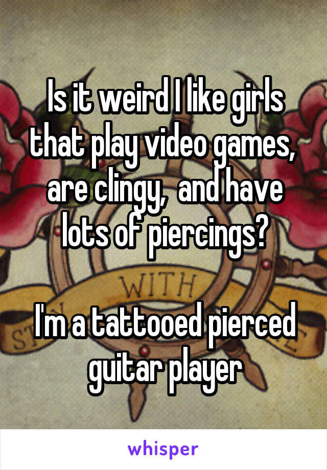 Is it weird I like girls that play video games,  are clingy,  and have lots of piercings?

I'm a tattooed pierced guitar player