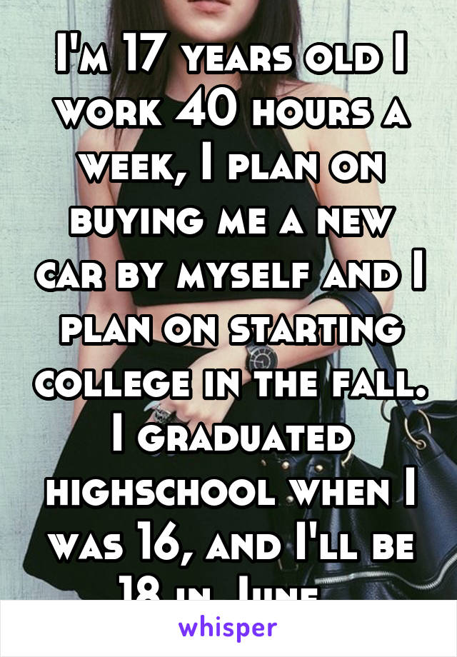 I'm 17 years old I work 40 hours a week, I plan on buying me a new car by myself and I plan on starting college in the fall. I graduated highschool when I was 16, and I'll be 18 in June. 
