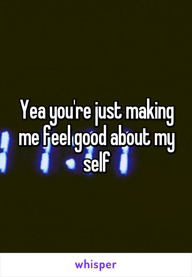 Yea you're just making me feel good about my self