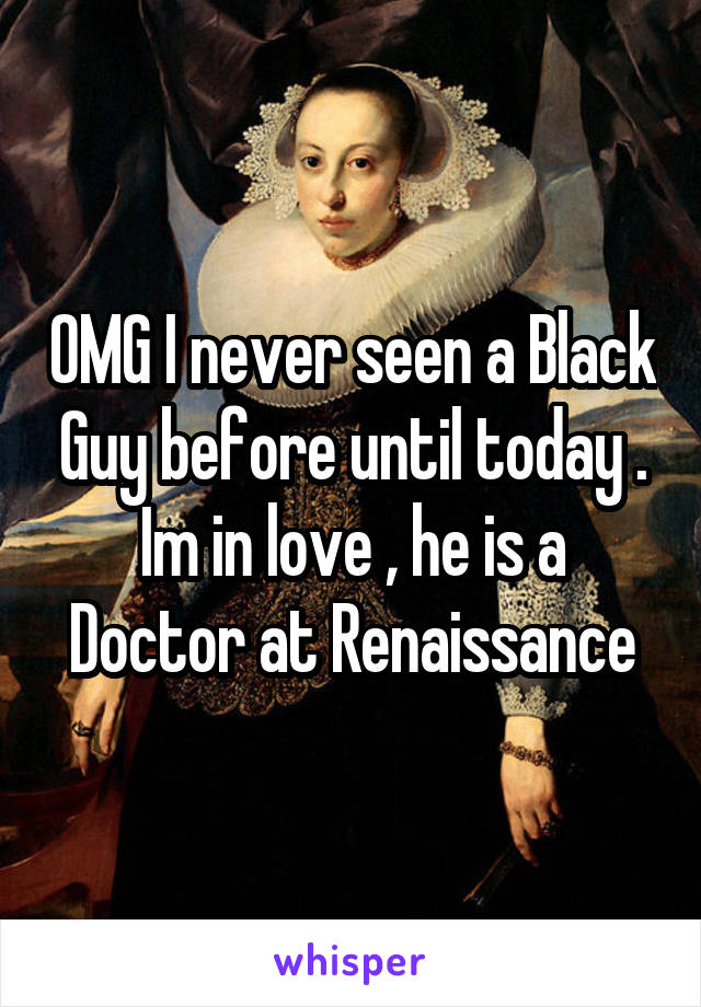OMG I never seen a Black Guy before until today . Im in love , he is a Doctor at Renaissance