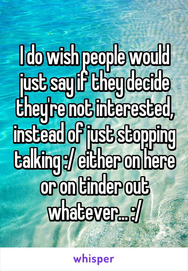 I do wish people would just say if they decide they're not interested, instead of just stopping talking :/ either on here or on tinder out whatever... :/