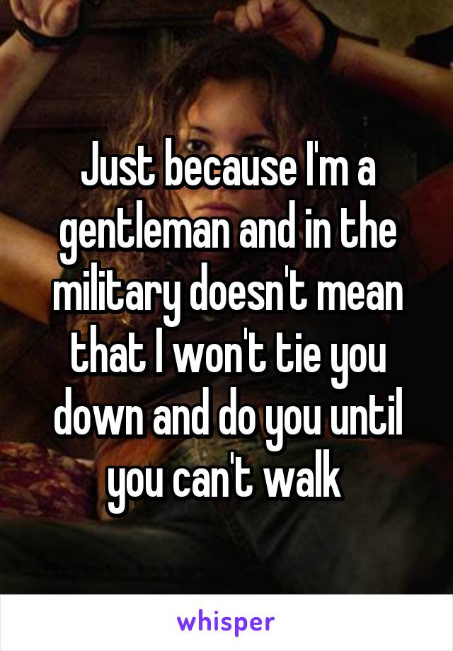 Just because I'm a gentleman and in the military doesn't mean that I won't tie you down and do you until you can't walk 