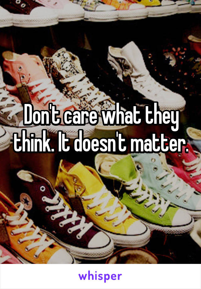 Don't care what they think. It doesn't matter. 