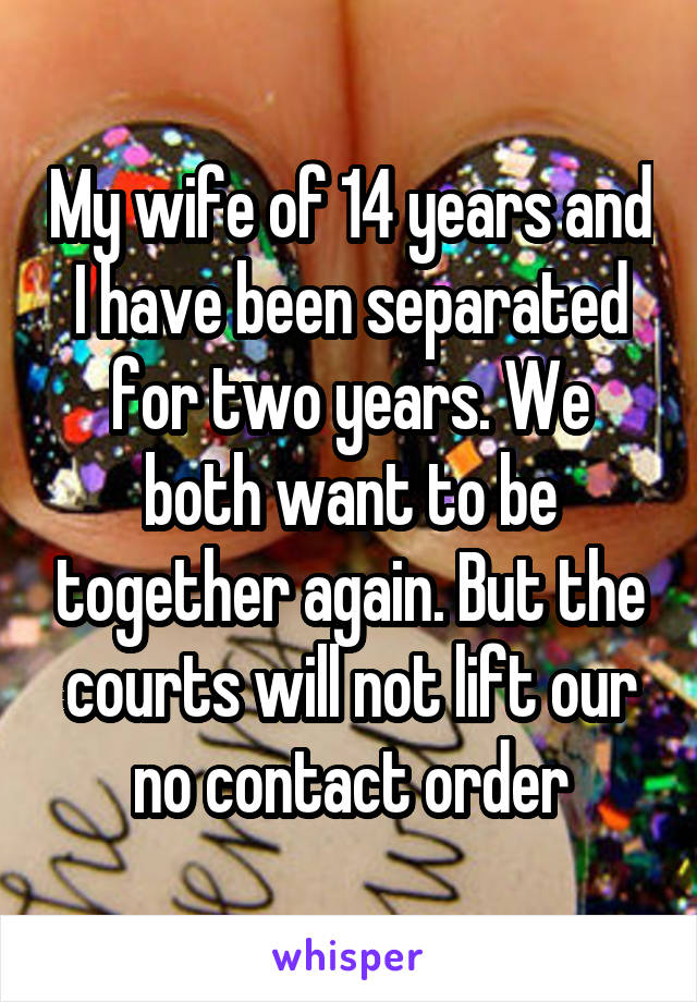 My wife of 14 years and I have been separated for two years. We both want to be together again. But the courts will not lift our no contact order