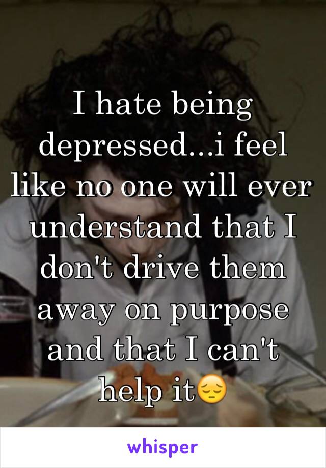 I hate being depressed...i feel like no one will ever understand that I don't drive them away on purpose and that I can't help it😔
