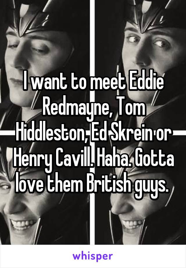 I want to meet Eddie Redmayne, Tom Hiddleston, Ed Skrein or Henry Cavill. Haha. Gotta love them British guys. 