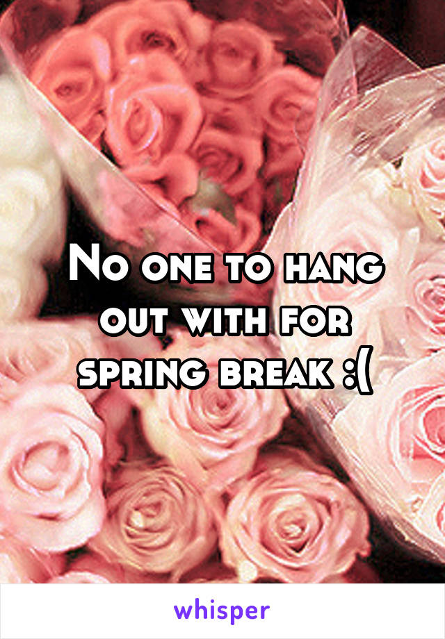 No one to hang out with for spring break :(