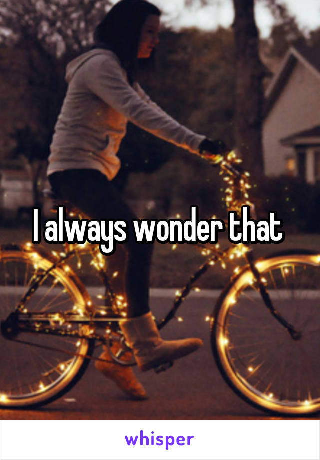 I always wonder that 