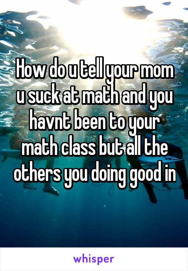 How do u tell your mom u suck at math and you havnt been to your math class but all the others you doing good in 