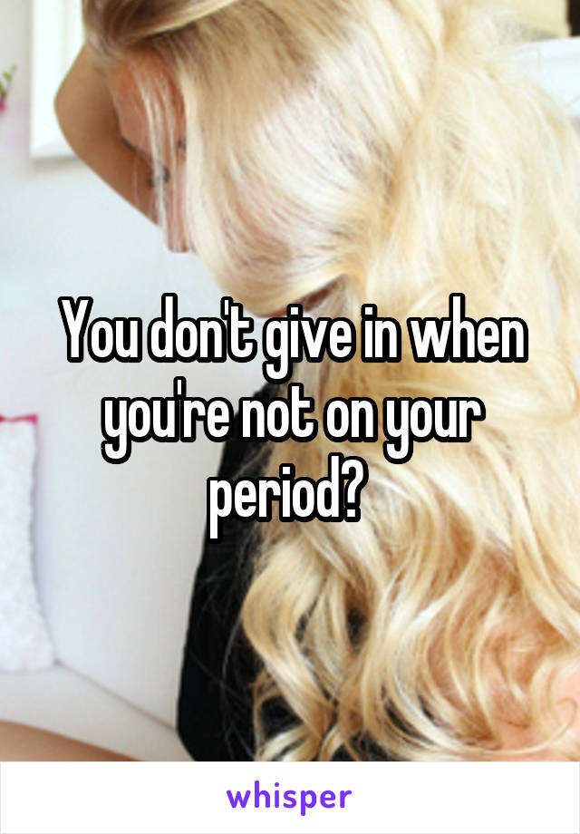 You don't give in when you're not on your period? 